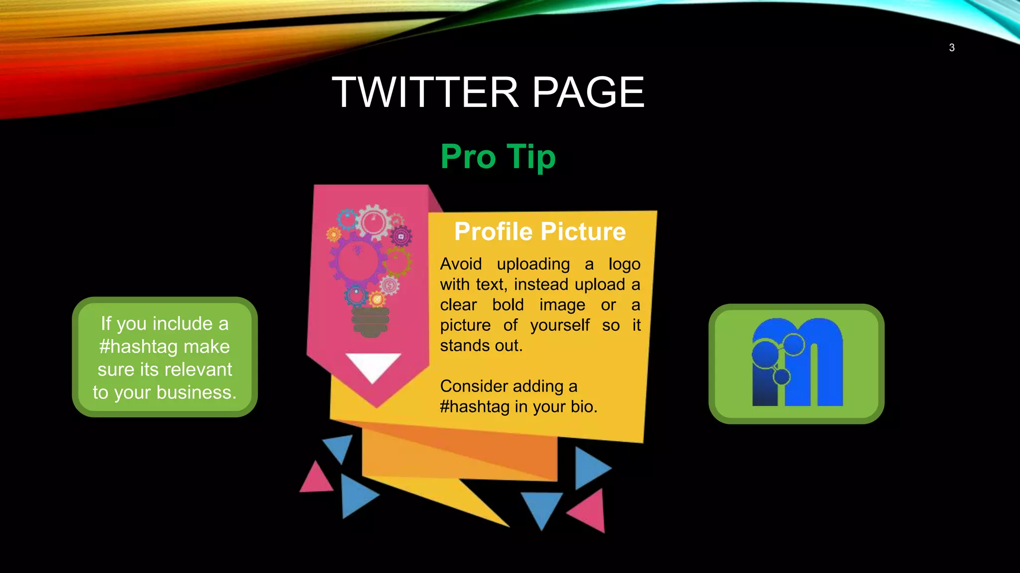 3
TWITTER PAGE
Pro Tip
If you include a
#hashtag make
sure its relevant
to your business.
Profile Picture
Avoid uploading a logo
with text, instead upload a
clear bold image or a
picture of yourself so it
stands out.
Consider adding a
#hashtag in your bio.
 