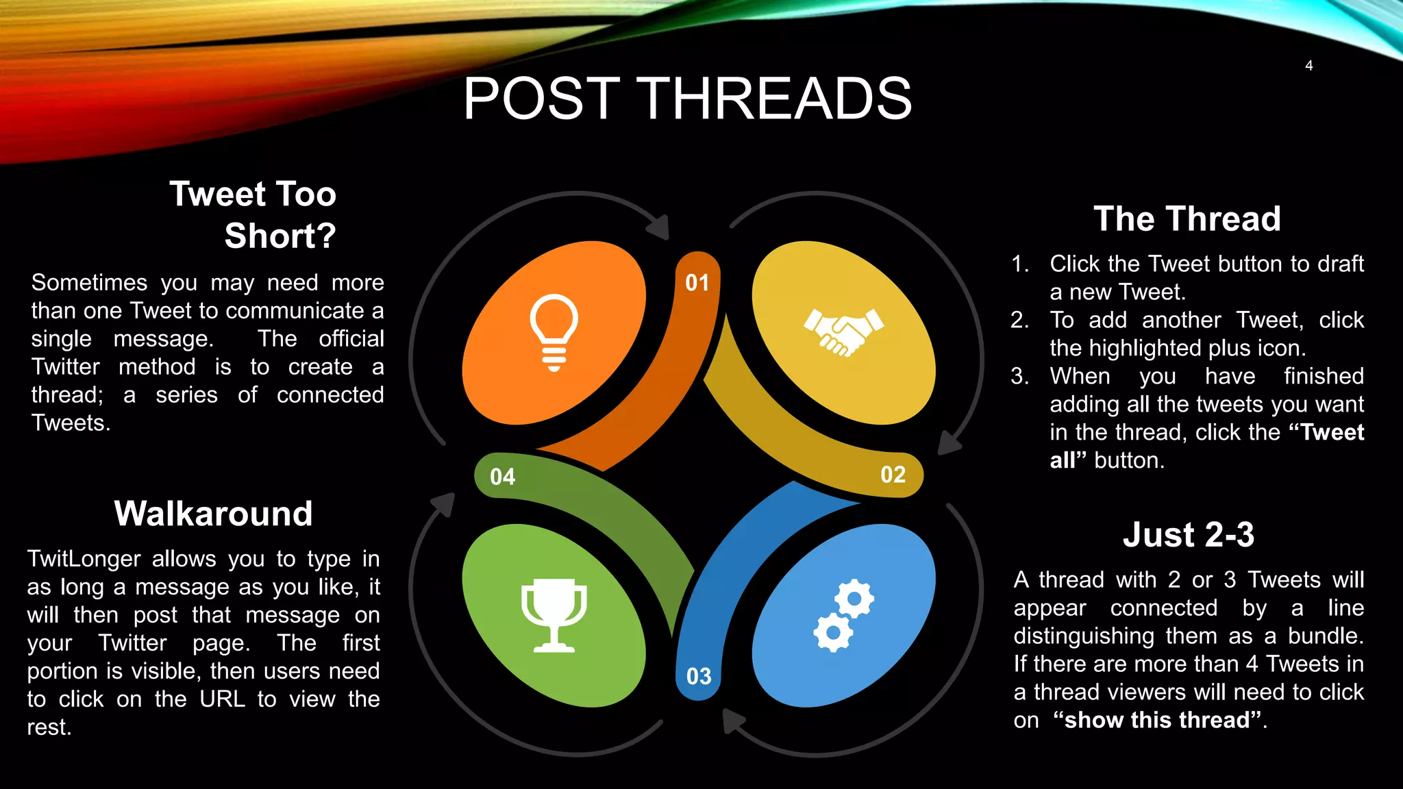 4
POST THREADS
Tweet Too
Short?
Sometimes you may need more
than one Tweet to communicate a
single message. The official
Twitter method is to create a
thread; a series of connected
Tweets.
The Thread
1. Click the Tweet button to draft
a new Tweet.
2. To add another Tweet, click
the highlighted plus icon.
3. When you have finished
adding all the tweets you want
in the thread, click the “Tweet
all” button.
01
02
03
04
Just 2-3
A thread with 2 or 3 Tweets will
appear connected by a line
distinguishing them as a bundle.
If there are more than 4 Tweets in
a thread viewers will need to click
on “show this thread”.
Walkaround
TwitLonger allows you to type in
as long a message as you like, it
will then post that message on
your Twitter page. The first
portion is visible, then users need
to click on the URL to view the
rest.
 