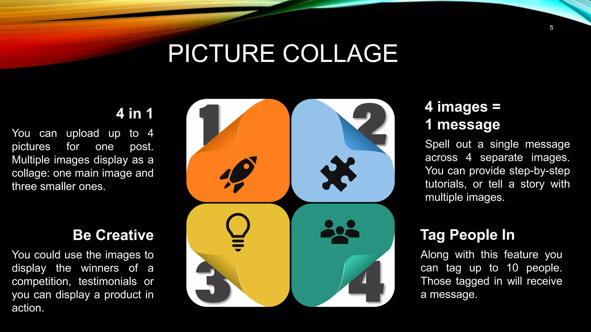 5
PICTURE COLLAGE
4 images =
1 message
Spell out a single message
across 4 separate images.
You can provide step-by-step
tutorials, or tell a story with
multiple images.
Tag People In
Along with this feature you
can tag up to 10 people.
Those tagged in will receive
a message.
4 in 1
You can upload up to 4
pictures for one post.
Multiple images display as a
collage: one main image and
three smaller ones.
Be Creative
You could use the images to
display the winners of a
competition, testimonials or
you can display a product in
action.
 