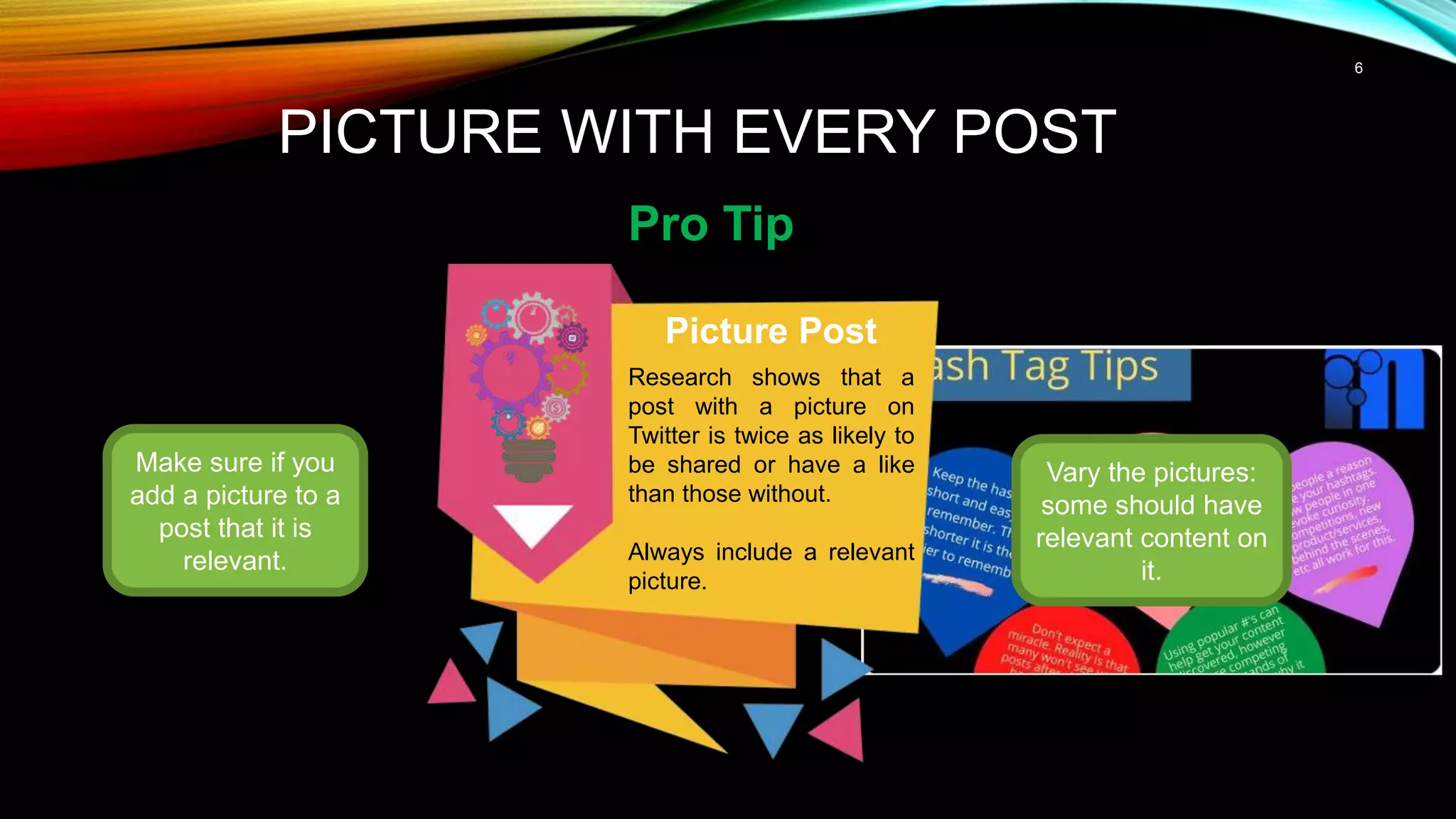 6
PICTURE WITH EVERY POST
Pro Tip
Make sure if you
add a picture to a
post that it is
relevant.
Picture Post
Research shows that a
post with a picture on
Twitter is twice as likely to
be shared or have a like
than those without.
Always include a relevant
picture.
Vary the pictures:
some should have
relevant content on
it.
 