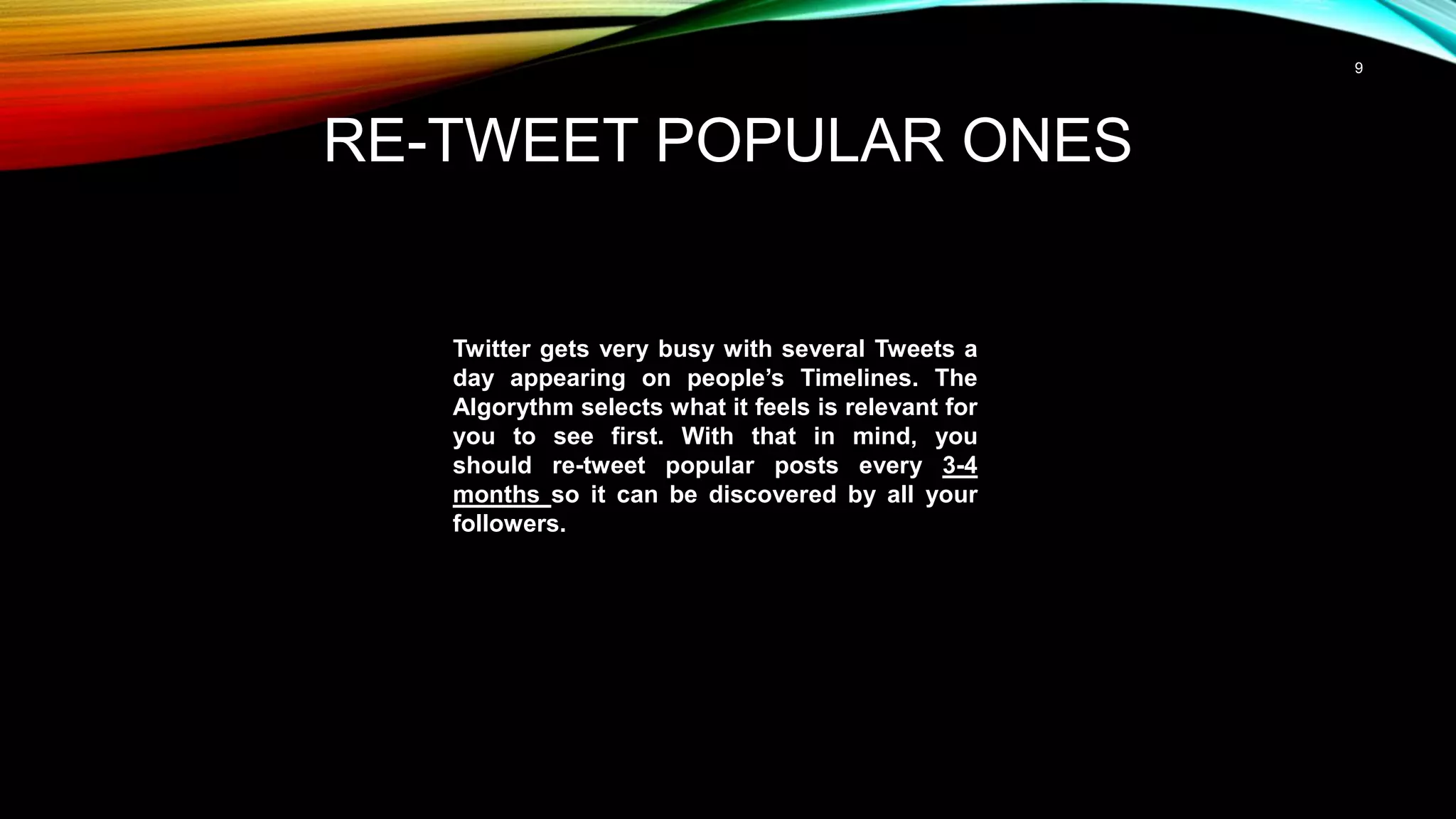9
RE-TWEET POPULAR ONES
Twitter gets very busy with several Tweets a
day appearing on people’s Timelines. The
Algorythm selects what it feels is relevant for
you to see first. With that in mind, you
should re-tweet popular posts every 3-4
months so it can be discovered by all your
followers.
 