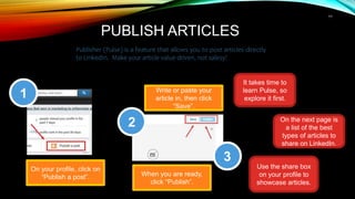 11
PUBLISH ARTICLES
Publisher (Pulse) is a feature that allows you to post articles directly
to LinkedIn. Make your article value-driven, not salesy!
On your profile, click on
“Publish a post”.
1
2
3
Write or paste your
article in, then click
“Save”.
When you are ready,
click “Publish”.
It takes time to
learn Pulse, so
explore it first.
On the next page is
a list of the best
types of articles to
share on LinkedIn.
Use the share box
on your profile to
showcase articles.
 