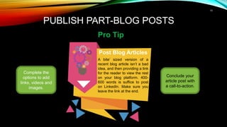 13
PUBLISH PART-BLOG POSTS
Pro Tip
Complete the
options to add
links, videos and
images.
Post Blog Articles
A bite’ sized version of a
recent blog article isn’t a bad
idea, and then providing a link
for the reader to view the rest
on your blog platform. 400-
600 words is suffice to post
on LinkedIn. Make sure you
leave the link at the end.
Conclude your
article post with
a call-to-action.
 