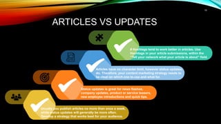 15
ARTICLES VS UPDATES
Usually you publish articles no more than once a week,
while status updates will generally be more often.
Develop a strategy that works best for your audience.
Status updates is great for news flashes,
company updates, product or service teasers,
new employee introductions and quick tips.
Articles have no character limit, however status updates
do. Therefore, your content marketing strategy needs to
be clear on which one to use and what for.
# Hashtags tend to work better in articles. Use
Hashtags in your article submissions, within the
“Tell your network what your article is about” field.
 