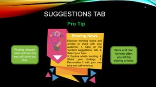16
SUGGESTIONS TAB
Pro Tip
Finding relevant
news articles this
way will save you
time.
Sharing News
Discover trending topics and
articles to share with your
audience. 1. Click on the
“content suggestions tab. 2.
Select your topic.
3. Explore what’s trending. 4.
Share your findings. 5.
Personalise it with your own
take and call-to-action.
Work and plan
for how often
you will be
sharing articles.
 
