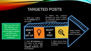 17
TARGETED POSTS
SELECT
&
POST
DRAFT
&
SET-UP
1. Draft your update
on the Updates tab of
your page.
Target: industry,
company size,
location, language
When you have over
300 followers, you
have the ability to
post targeted updates
and tailor your
content to specific
audiences.
2. Click All Followers at
the bottom of the update
box and choose Set
Targeted Audience from
the dropdown.
3. Select the audience
attributes you want to target.
An estimated target audience
will be displayed.
4. When you’re done,
hit Save and then post
as normal.
 