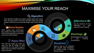 18
MAXIMISE YOUR REACH
Reply Often
The more you replies you make, the
more you will be visible to other
audiences. So, if you were to reply on
Mark’s post, his network will see your
reply on his feed.
Short Replies
When people start commenting,
your replies only need to be short.
Include some questions to ask them
so you can build a rapport.
@Mentions
Use @ mentions for key
influencers to gain
exposure to their network.
#Hashtags
Add hashtags to your posts
to join trending
conversations.
Algorythm
If the algorithm throttles your status updates when they include
links, try puting them in the first comment bellow the update
instead. At the end of your post let readers know where the link
is.
Storylines
Keep an eye on the storylines
that circulate daily. Piggyback,
by creating similar or sharing
relevant stories.
1
2
3
4
5
6
 