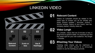 19
LINKEDIN VIDEO
Relevant
Content
Video Lengh
On LinkedIn, videos that are 5-minutes or less in
lengh tend to perform better. It’s important you find
the sweet spot for your own audience. Any longer
= Youtube.
#Hashtag Your Videos
Tracking video shares can be nightmare in
LinkedIn, so a work around is to encourage
viewers to use the hashtag you provide.
Relevant Content
Videos on LinkeedIn should be related to the
same type of content you do for articles and
posts; product updates / launches, product /
service reviews, history of your brand, how the
company started, industry news etc.
01 02 03
01
02
03
5-min or
less
Use #
Hashtags
 