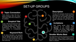 21
SET-UP GROUPS
Invitations
Start Inviting people whom you’re
connected to on LinkedIn. Click
“Manage” on your LinkedIn Group
homepage and choose “Invite Users”
on the left. Encourrage other group
members to invite others also.
Smaller Works Best
You might think by having a big group on LinkedIn
will benefit you. Infact, it doesn’t, instead you will
get lots of spam. Smaller groups tend to perform
better on LinkeedIn.
Simplicit Title
Create a title that will attract the right
members, but keep it simple, such
as “Cardiff Entreprenuers”, “Catering
Professionals” etc. Avoid cheesy
titles, LinkedIn is a professional
platform.
Keyword Rich
In the group description use keywords
that are relevant and have high search
volume. The first 140 characters are key
as is this is what people will see first
when searching.
Description
The first 140 characters should be tailored
specifically as to what is great about the
group and how new members will benefit.
The rest can be more descriptive and
detailed. Defrentiate to what other groups
say.
Topic Connection
Focus around a topic that has a
natural connection with your brand.
Think about what will be relevant to
the audience.
 
