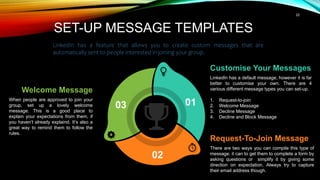 22
01
02
03
Request-To-Join Message
There are two ways you can compile this type of
message: it can to get them to complete a form by
asking questions or simplify it by giving some
direction on expectation. Always try to capture
their email address though.
Welcome Message
When people are approved to join your
group, set up a lovely welcome
message. This is a good place to
explain your expectations from them, if
you haven’t already explaind. It’s also a
great way to remind them to follow the
rules.
Customise Your Messages
LinkedIn has a default message, however it is far
better to customise your own. There are 4
various different message types you can set-up.
1. Request-to-join
2. Welcome Message
3. Decline Message
4. Decline and Block Message
SET-UP MESSAGE TEMPLATES
LinkedIn has a feature that allows you to create custom messages that are
automatically sent to people interested in joining your group.
 