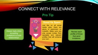 24
CONNECT WITH RELEVANCE
Pro Tip
Always reply when
accepting
invitations to build
relationships.
Good Vs Spam
Just like on all social
media sites, there are
plenty of spammers on
LinkedIn. Make sure you
only accept invites from
reputable and relevant
profiles that will enhanve
your own.
Review each
profile of those
that send
invitations.
 