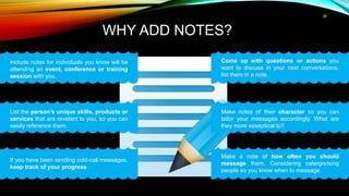 26
WHY ADD NOTES?
List the person’s unique skills, products or
services that are revelant to you, so you can
easily reference them.
Include notes for individuals you know will be
attending an event, conference or training
session with you.
If you have been sending cold-call messages,
keep track of your progress.
Come up with questions or actions you
want to discuss in your next conversations,
list them in a note.
Make notes of their character so you can
tailor your messages accordingly. What are
they more seseptical to?
Make a note of how often you should
message them. Considering catergorising
people so you know when to message.
 