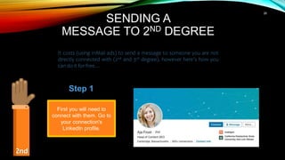 28
SENDING A
MESSAGE TO 2ND DEGREE
It costs (using InMail ads) to send a message to someone you are not
directly connected with (2nd and 3rd degree), however here’s how you
can do it for free…
2nd
First you will need to
connect with them. Go to
your connection's
LinkedIn profile.
Step 1
 