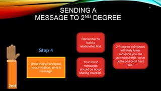 30
SENDING A
MESSAGE TO 2ND DEGREE
2nd
Once they've accepted
your invitation, send a
message.
Step 4
Remember to
build a
relationship first.
Your first 2
messages
should be about
sharing interests.
2nd degree individuals
will likely know
someone you are
connected with, so be
polite and don’t hard
sell.
 