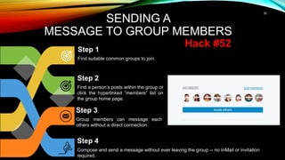35
SENDING A
MESSAGE TO GROUP MEMBERS
Step 1
Find suitable common groups to join.
Step 2
Find a person’s posts within the group or
click the hyperlinked “members” list on
the group home page.
Step 3
Group members can message each
others without a direct connection.
Step 4
Compose and send a message without ever leaving the group -- no InMail or invitation
required.
Hack #52
 