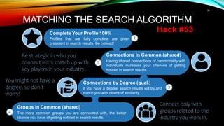 36
Complete Your Profile 100%
Profiles that are fully complete are given
president in search results. Be noticed!
MATCHING THE SEARCH ALGORITHM
Hack #53
Connections in Common (shared)
Having shared connections of commonality with
individuals increases your chances of getting
noticed in search results.
Connections by Degree (qual.)
If you have a degree, search results will try and
match you with others of similarity.
Groups in Common (shared)
The more common groups you are connected with, the better
chance you have of getting noticed in search results.
Connect only with
groups related to the
industry you work in.
You might not have a
degree, so don’t
worry!
Be strategic in who you
connect with: match up with
key players in your industry.
 
