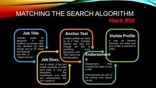 37
MATCHING THE SEARCH ALGORITHM
Hack #54
Visible Profile
It may be blatently
obviously, but make sure
your profile is switched to
public.
Anchor Text
LinkedIn profiles can have
up to 3 links, including
website and blog link.
Change the text to
something more
descriptive; click
"Edit" next to the
link description.
Job Title
LinkedIn scans for
keywords in your
headline, so include a few.
Use standard job titles
though and go for words
that expands
your title, i.e
“award winning”
Job Desc.
Use a variety of top and
middle keywords in bullet
point style, in your job
description, that
compliments your skills
and achievements. But
don’t overdo it!
Endorsement
s
Edorsements help
increase the value of your
profile.
Endorsements are part of
the ranking from search
results.
 