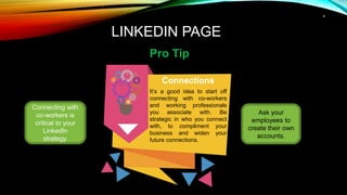 4
LINKEDIN PAGE
Pro Tip
Connecting with
co-workers is
critical to your
LinkedIn
strategy.
Connections
It’s a good idea to start off
connecting with co-workers
and working professionals
you associate with. Be
strategic in who you connect
with, to compliment your
business and widen your
future connections.
Ask your
employees to
create their own
accounts.
 