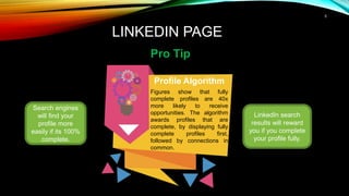 5
LINKEDIN PAGE
Pro Tip
Search engines
will find your
profile more
easily if its 100%
complete.
Profile Algorithm
Figures show that fully
complete profiles are 40x
more likely to receive
opportunities. The algorithm
awards profiles that are
complete, by displaying fully
complete profiles first,
followed by connections in
common.
LinkedIn search
results will reward
you if you complete
your profile fully.
 