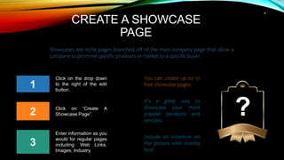 6
CREATE A SHOWCASE
PAGE
3
1
2
Click on the drop down
to the right of the edit
button.
Showcases are niche pages branched off of the main company page that allow a
company to promote specific products or market to a specific buyer.
Click on “Create A
Showcase Page”.
Enter information as you
would for regular pages
including: Web Links,
Images, Industry.
You can create up to 10
free showcase pages.
It’s a great way to
showcase your most
popular products and
services.
Include an incentive on
the picture with overlay
text.
?
 
