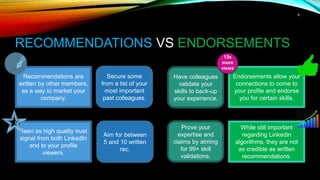 8
RECOMMENDATIONS VS ENDORSEMENTS
Recommendations are
written by other members,
as a way to market your
company.
Seen as high quality trust
signal from both LinkedIn
and to your profile
viewers.
Endorsements allow your
connections to come to
your profile and endorse
you for certain skills.
While still important
regarding Linkedin
algorithms, they are not
as credible as written
recommendations.
Secure some
from a list of your
most important
past colleagues.
Have colleagues
validate your
skills to back-up
your experience.
Aim for between
5 and 10 written
rec.
Prove your
expertise and
claims by aiming
for 99+ skill
validations.
13x
more
views
 