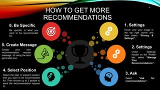 9
HOW TO GET MORE
RECOMMENDATIONS
1. Settings
Hover over your image in
the top right corner and
then select “Privacy &
Settings”.
3. Ask
Select “Ask for
recommendations”.
2. Settings
Under “Settings”
header on the “Profile”
tab, select “Manage
Your
Recommendations”.
6. Be Specific
Be specific in what you
want to be recommended
for.
4. Select Position
Select the past or present position
that you want to be recommended
for. Then choose up to 3 people to
send the recommendation request
to.
5. Create Message
Create your own
recommendation request
message Vs using the auto
generated one.
 