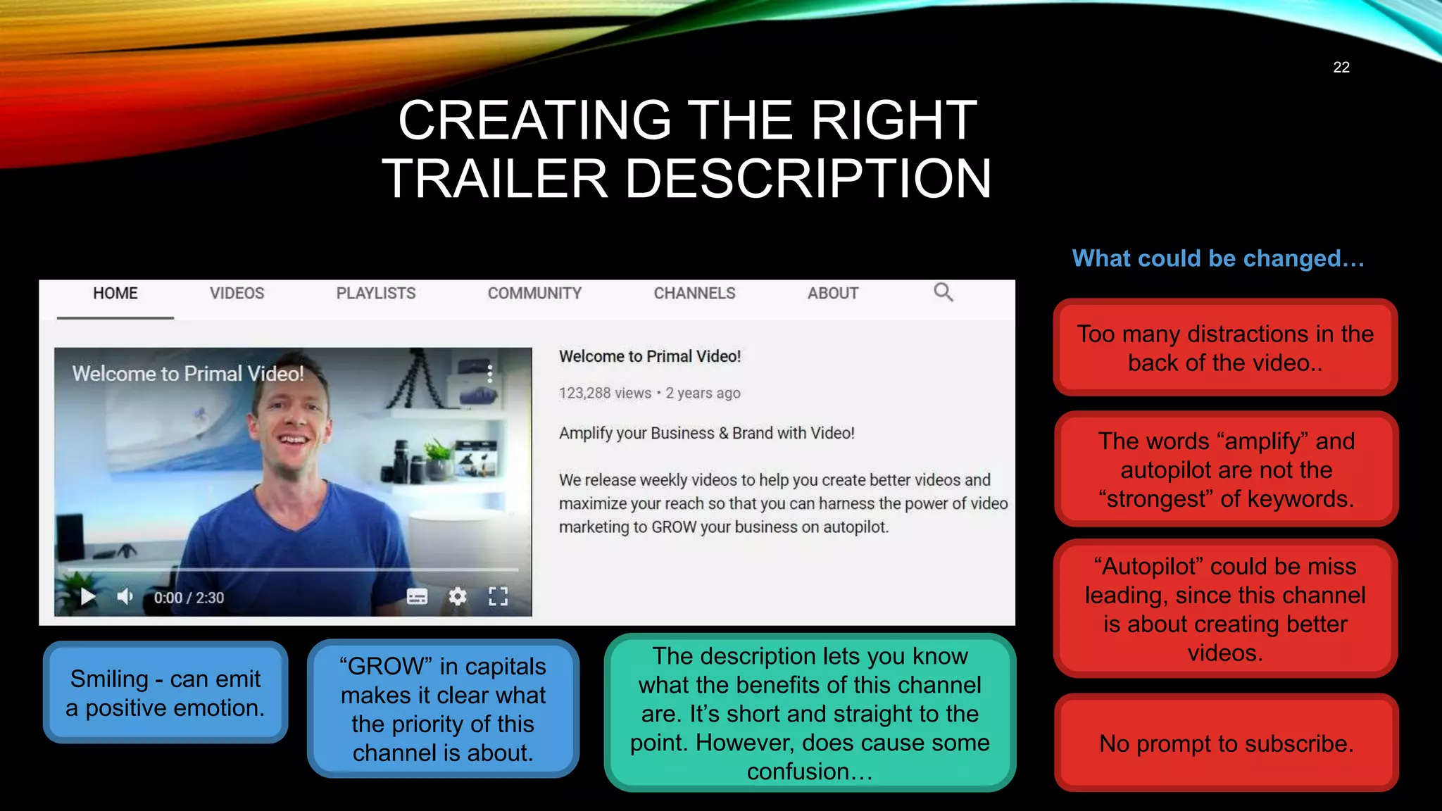 22
CREATING THE RIGHT
TRAILER DESCRIPTION
Smiling - can emit
a positive emotion.
The description lets you know
what the benefits of this channel
are. It’s short and straight to the
point. However, does cause some
confusion…
What could be changed…
Too many distractions in the
back of the video..
The words “amplify” and
autopilot are not the
“strongest” of keywords.
“Autopilot” could be miss
leading, since this channel
is about creating better
videos.
“GROW” in capitals
makes it clear what
the priority of this
channel is about. No prompt to subscribe.
 