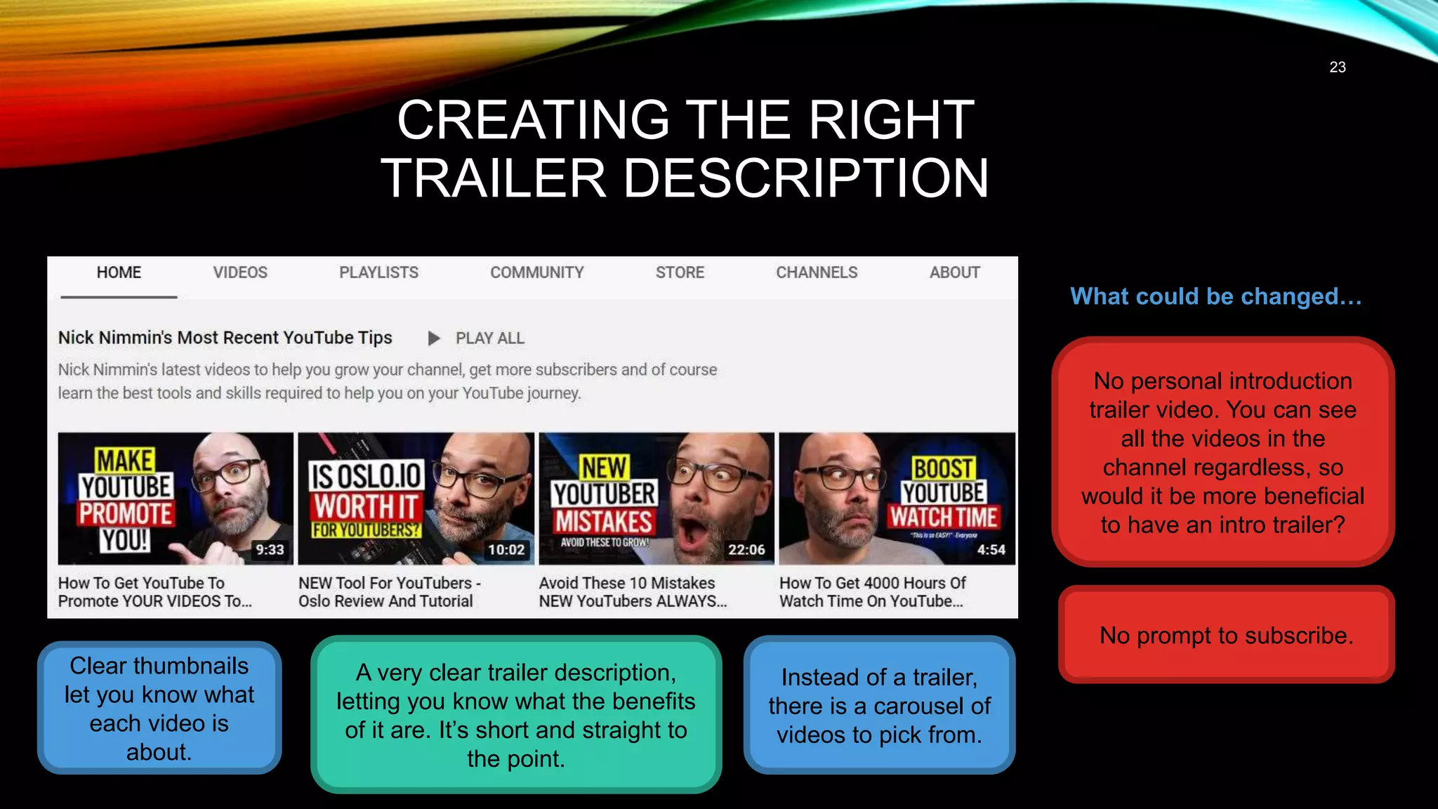 23
CREATING THE RIGHT
TRAILER DESCRIPTION
Clear thumbnails
let you know what
each video is
about.
A very clear trailer description,
letting you know what the benefits
of it are. It’s short and straight to
the point.
What could be changed…
No personal introduction
trailer video. You can see
all the videos in the
channel regardless, so
would it be more beneficial
to have an intro trailer?
Instead of a trailer,
there is a carousel of
videos to pick from.
No prompt to subscribe.
 