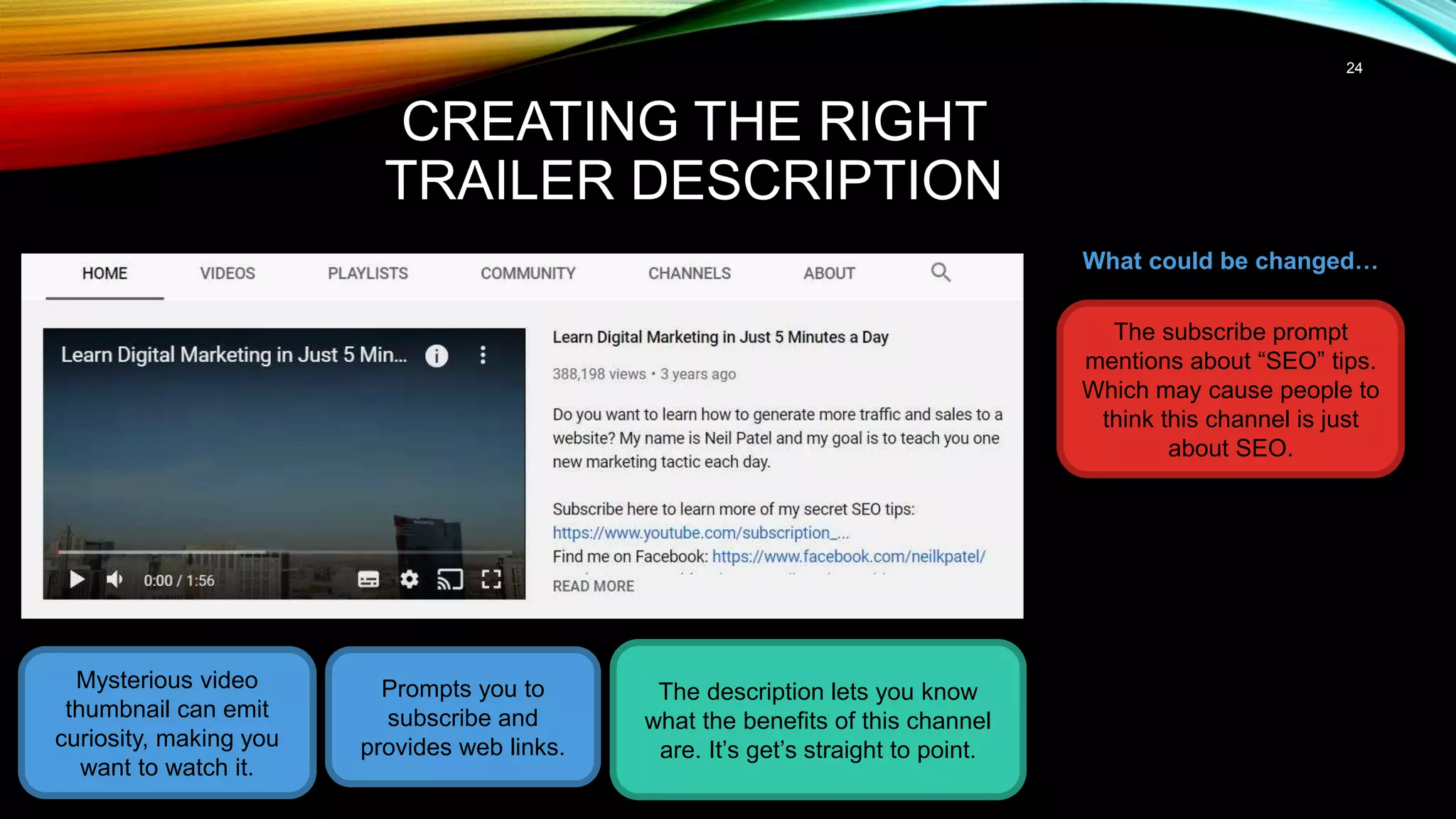24
CREATING THE RIGHT
TRAILER DESCRIPTION
Mysterious video
thumbnail can emit
curiosity, making you
want to watch it.
The description lets you know
what the benefits of this channel
are. It’s get’s straight to point.
What could be changed…
Prompts you to
subscribe and
provides web links.
The subscribe prompt
mentions about “SEO” tips.
Which may cause people to
think this channel is just
about SEO.
 