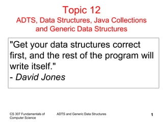 CS 307 Fundamentals of
Computer Science
ADTS and Generic Data Structures 1
Topic 12
ADTS, Data Structures, Java Collections
and Generic Data Structures
"Get your data structures correct
first, and the rest of the program will
write itself."
- David Jones
 