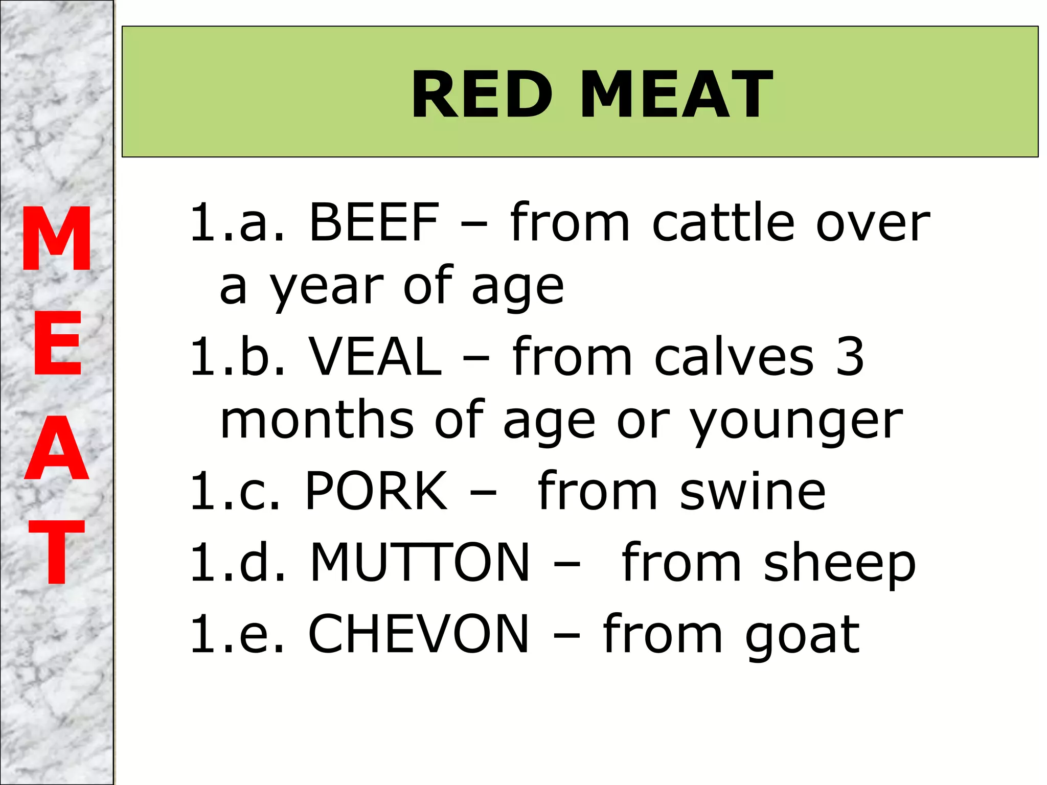 1.a. BEEF – from cattle over
a year of age
1.b. VEAL – from calves 3
months of age or younger
1.c. PORK – from swine
1.d. MUTTON – from sheep
1.e. CHEVON – from goat
RED MEAT
M
E
A
T
 