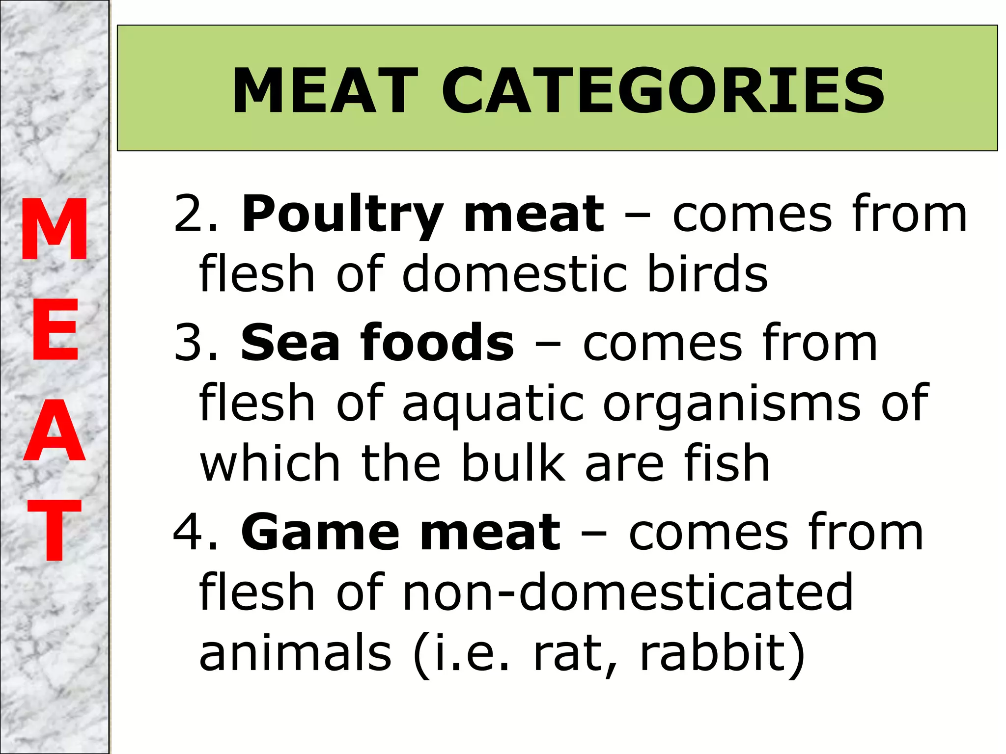 2. Poultry meat – comes from
flesh of domestic birds
3. Sea foods – comes from
flesh of aquatic organisms of
which the bulk are fish
4. Game meat – comes from
flesh of non-domesticated
animals (i.e. rat, rabbit)
MEAT CATEGORIES
M
E
A
T
 