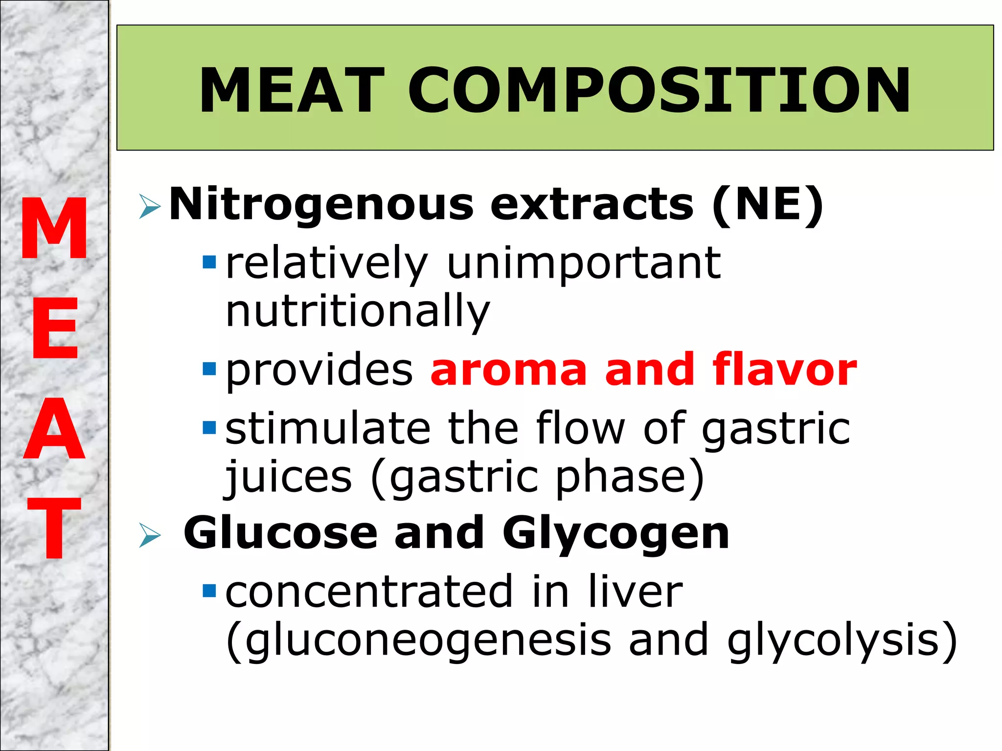 Nitrogenous extracts (NE)
relatively unimportant
nutritionally
provides aroma and flavor
stimulate the flow of gastric
juices (gastric phase)
 Glucose and Glycogen
concentrated in liver
(gluconeogenesis and glycolysis)
MEAT COMPOSITION
M
E
A
T
 