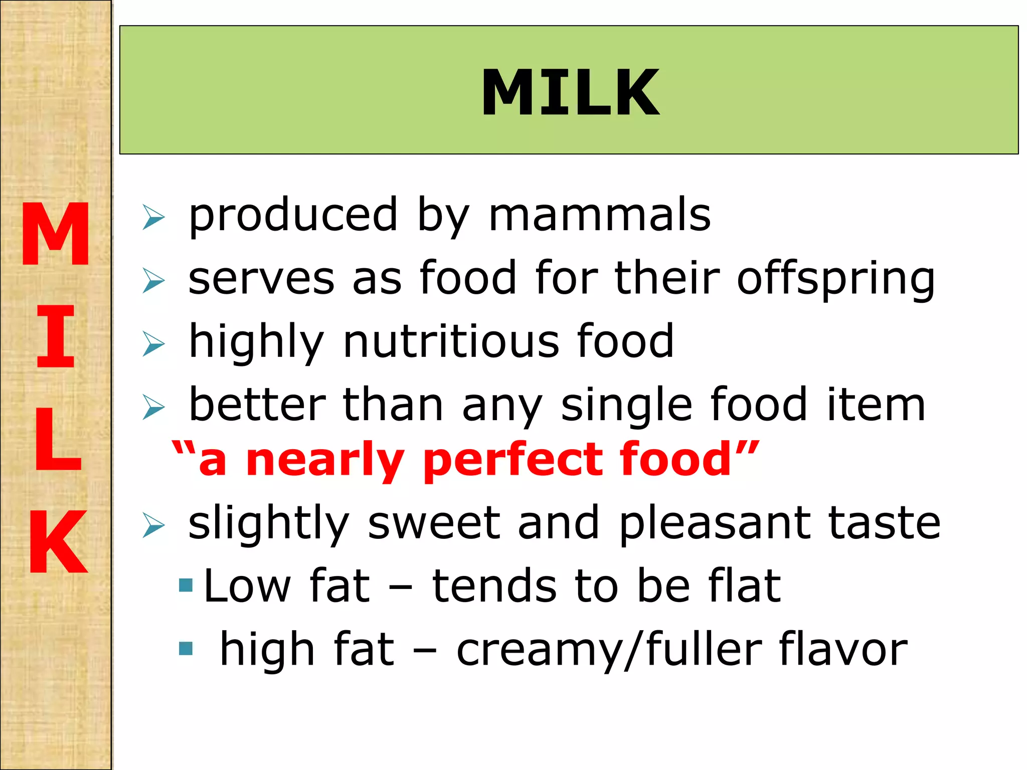  produced by mammals
 serves as food for their offspring
 highly nutritious food
 better than any single food item
“a nearly perfect food”
 slightly sweet and pleasant taste
Low fat – tends to be flat
 high fat – creamy/fuller flavor
MILK
M
I
L
K
 