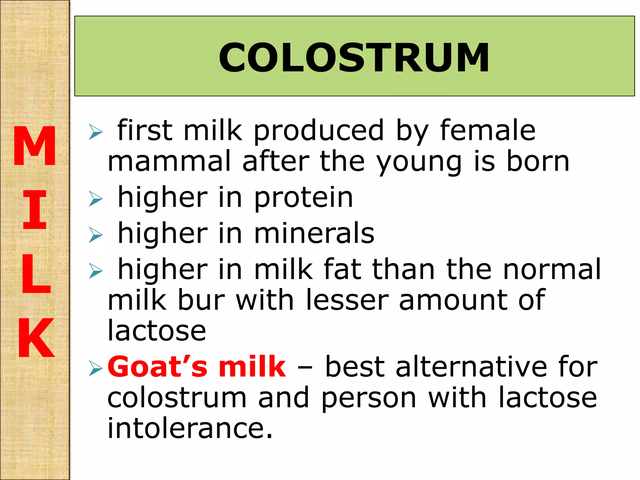  first milk produced by female
mammal after the young is born
 higher in protein
 higher in minerals
 higher in milk fat than the normal
milk bur with lesser amount of
lactose
Goat’s milk – best alternative for
colostrum and person with lactose
intolerance.
COLOSTRUM
M
I
L
K
 