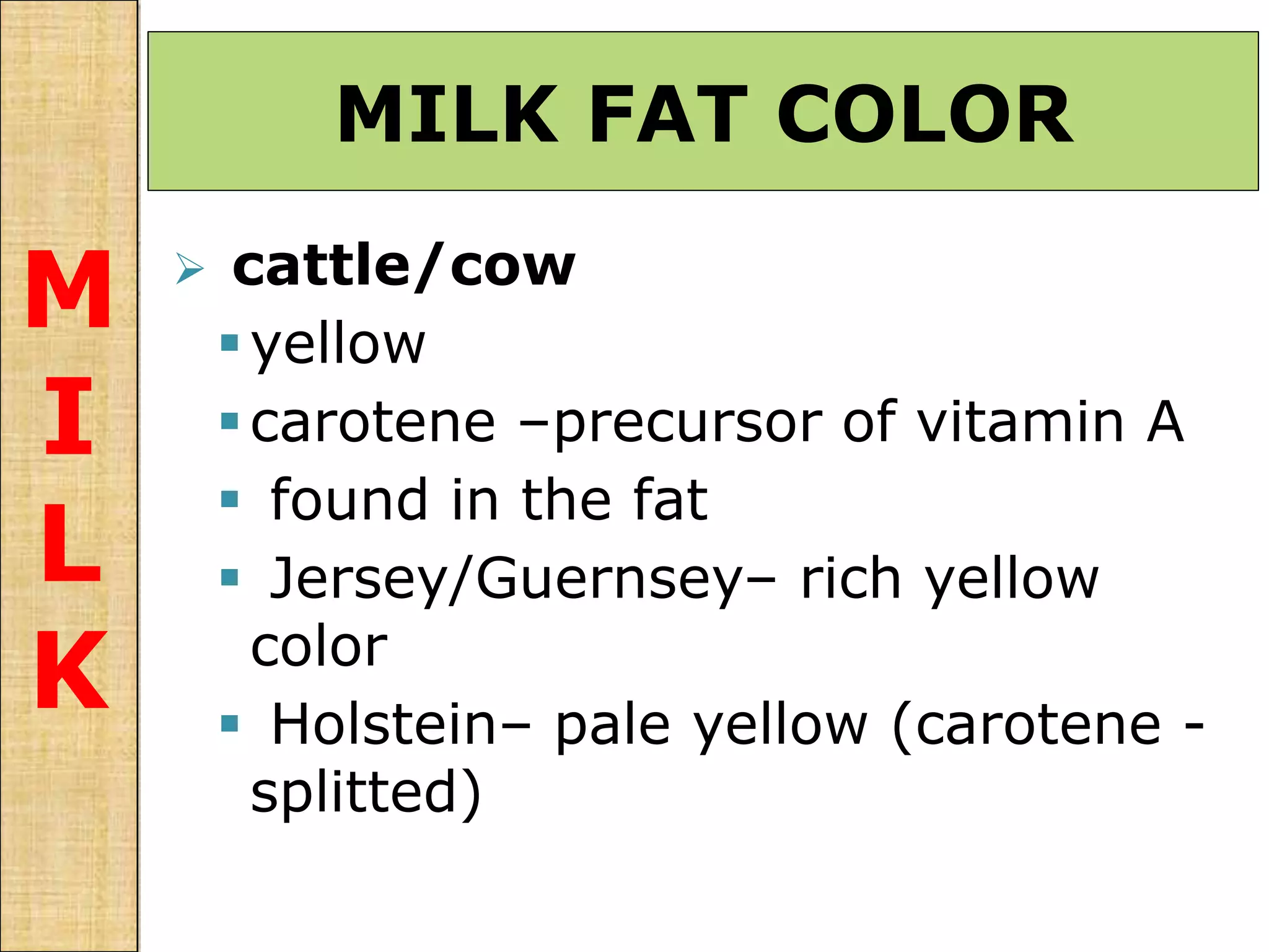 MILK FAT COLOR
M
I
L
K
 cattle/cow
yellow
carotene –precursor of vitamin A
 found in the fat
 Jersey/Guernsey– rich yellow
color
 Holstein– pale yellow (carotene -
splitted)
 