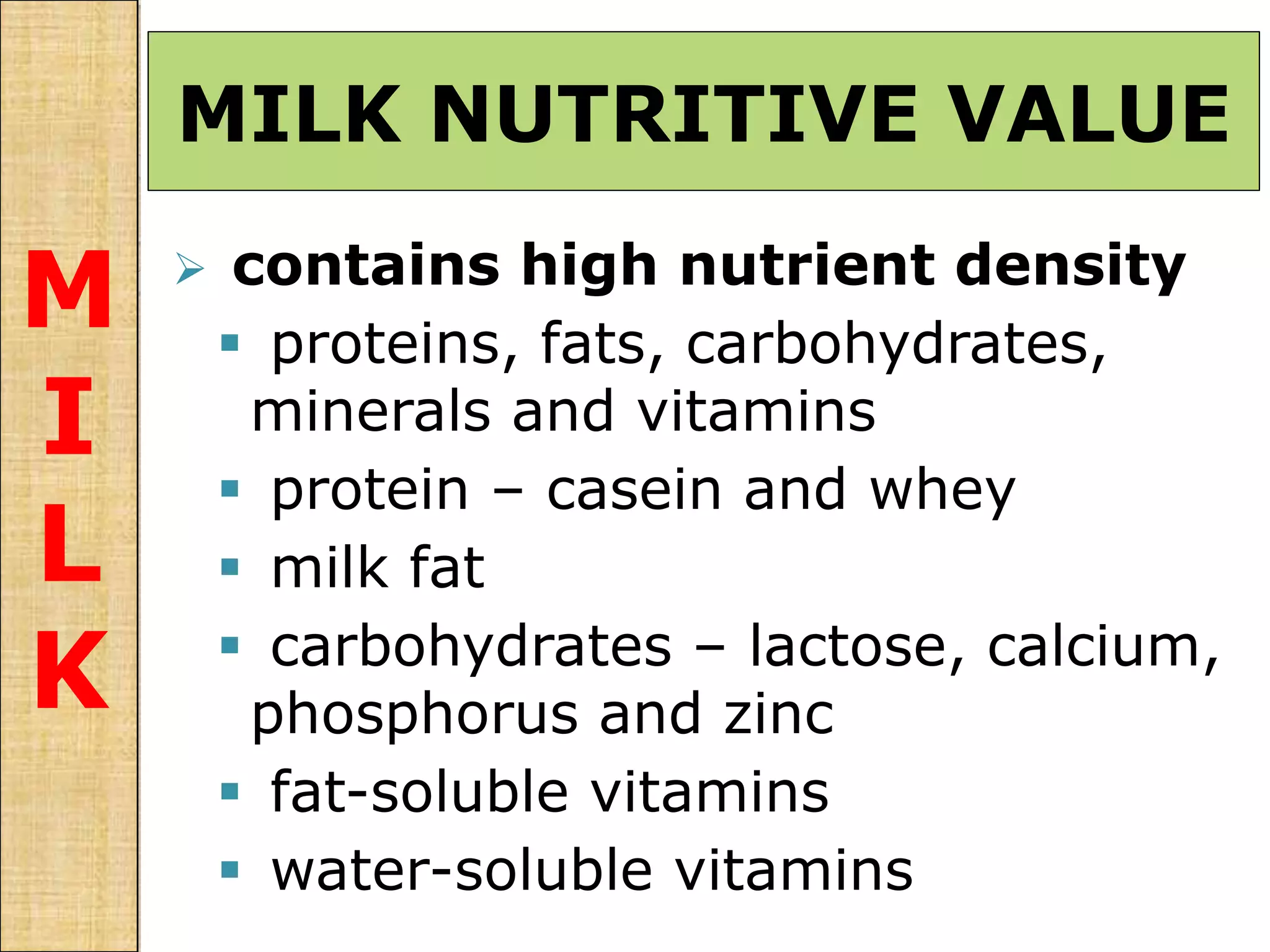 MILK NUTRITIVE VALUE
M
I
L
K
 contains high nutrient density
 proteins, fats, carbohydrates,
minerals and vitamins
 protein – casein and whey
 milk fat
 carbohydrates – lactose, calcium,
phosphorus and zinc
 fat-soluble vitamins
 water-soluble vitamins
 