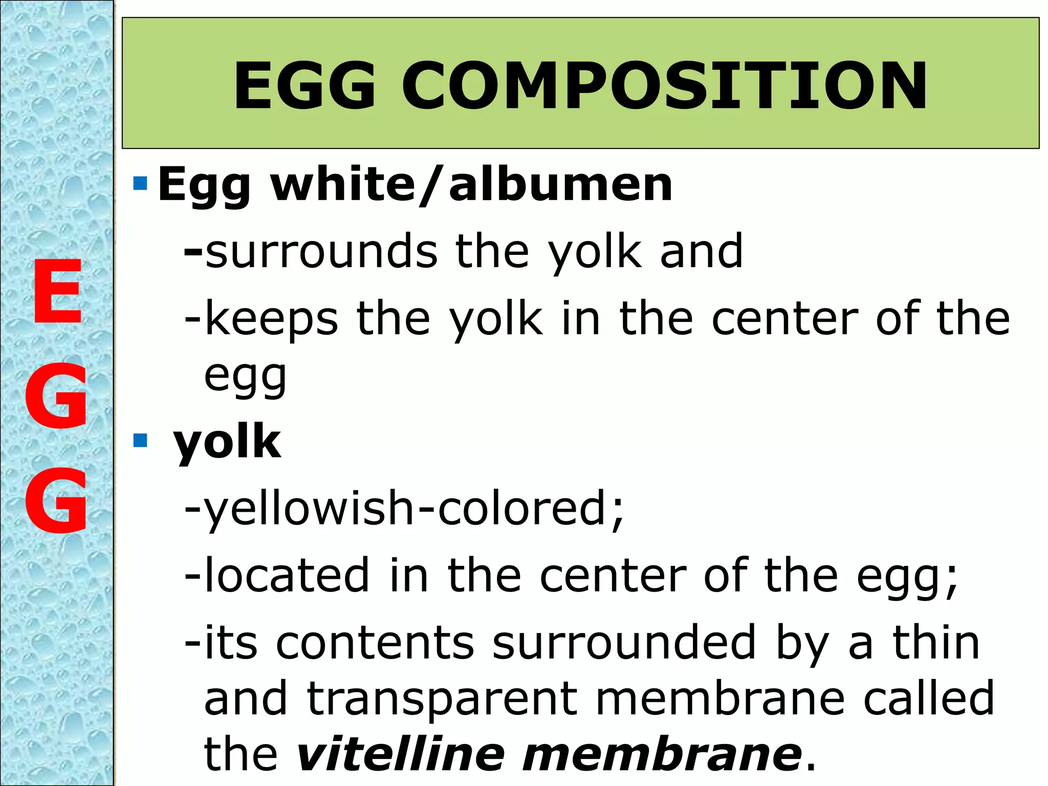 Egg white/albumen
-surrounds the yolk and
-keeps the yolk in the center of the
egg
 yolk
-yellowish-colored;
-located in the center of the egg;
-its contents surrounded by a thin
and transparent membrane called
the vitelline membrane.
EGG COMPOSITION
E
G
G
 
