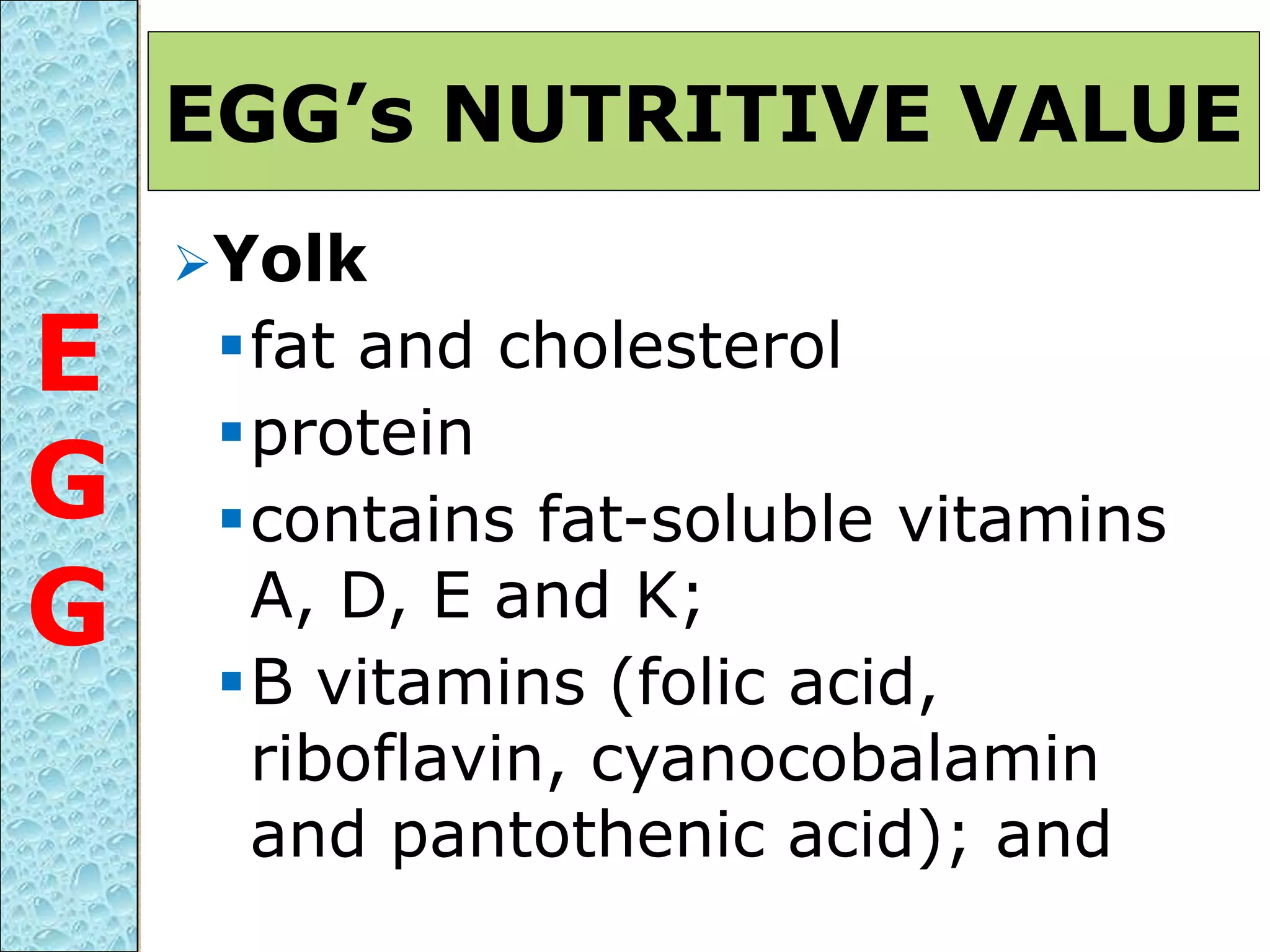 Yolk
fat and cholesterol
protein
contains fat-soluble vitamins
A, D, E and K;
B vitamins (folic acid,
riboflavin, cyanocobalamin
and pantothenic acid); and
EGG’s NUTRITIVE VALUE
E
G
G
 