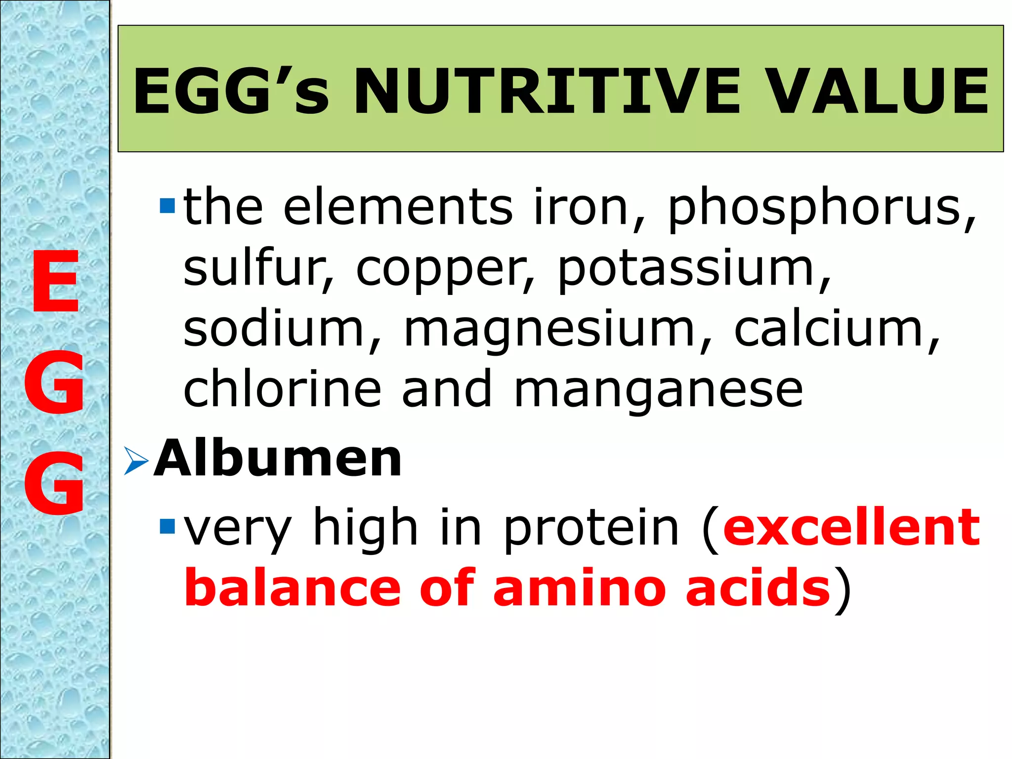 the elements iron, phosphorus,
sulfur, copper, potassium,
sodium, magnesium, calcium,
chlorine and manganese
Albumen
very high in protein (excellent
balance of amino acids)
EGG’s NUTRITIVE VALUE
E
G
G
 