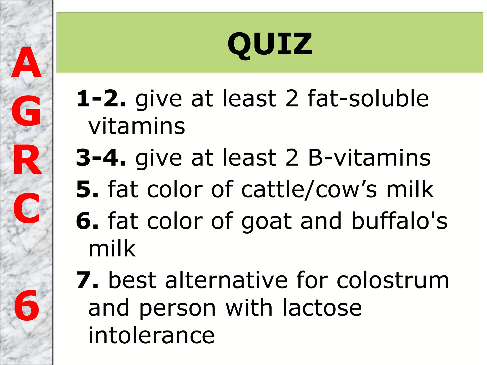 1-2. give at least 2 fat-soluble
vitamins
3-4. give at least 2 B-vitamins
5. fat color of cattle/cow’s milk
6. fat color of goat and buffalo's
milk
7. best alternative for colostrum
and person with lactose
intolerance
QUIZ
A
G
R
C
6
 