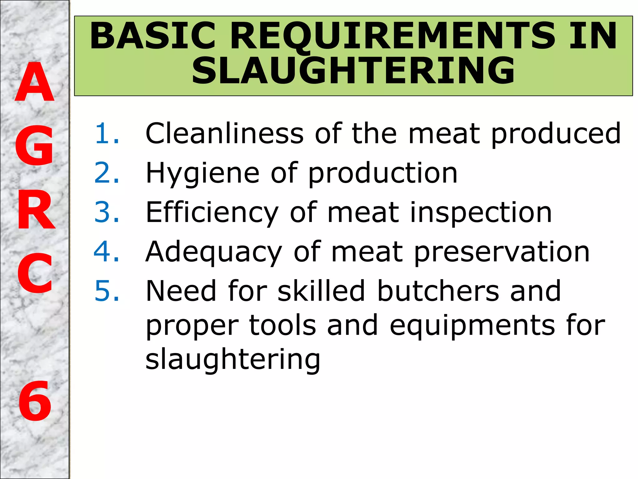 1. Cleanliness of the meat produced
2. Hygiene of production
3. Efficiency of meat inspection
4. Adequacy of meat preservation
5. Need for skilled butchers and
proper tools and equipments for
slaughtering
BASIC REQUIREMENTS IN
SLAUGHTERINGA
G
R
C
6
 