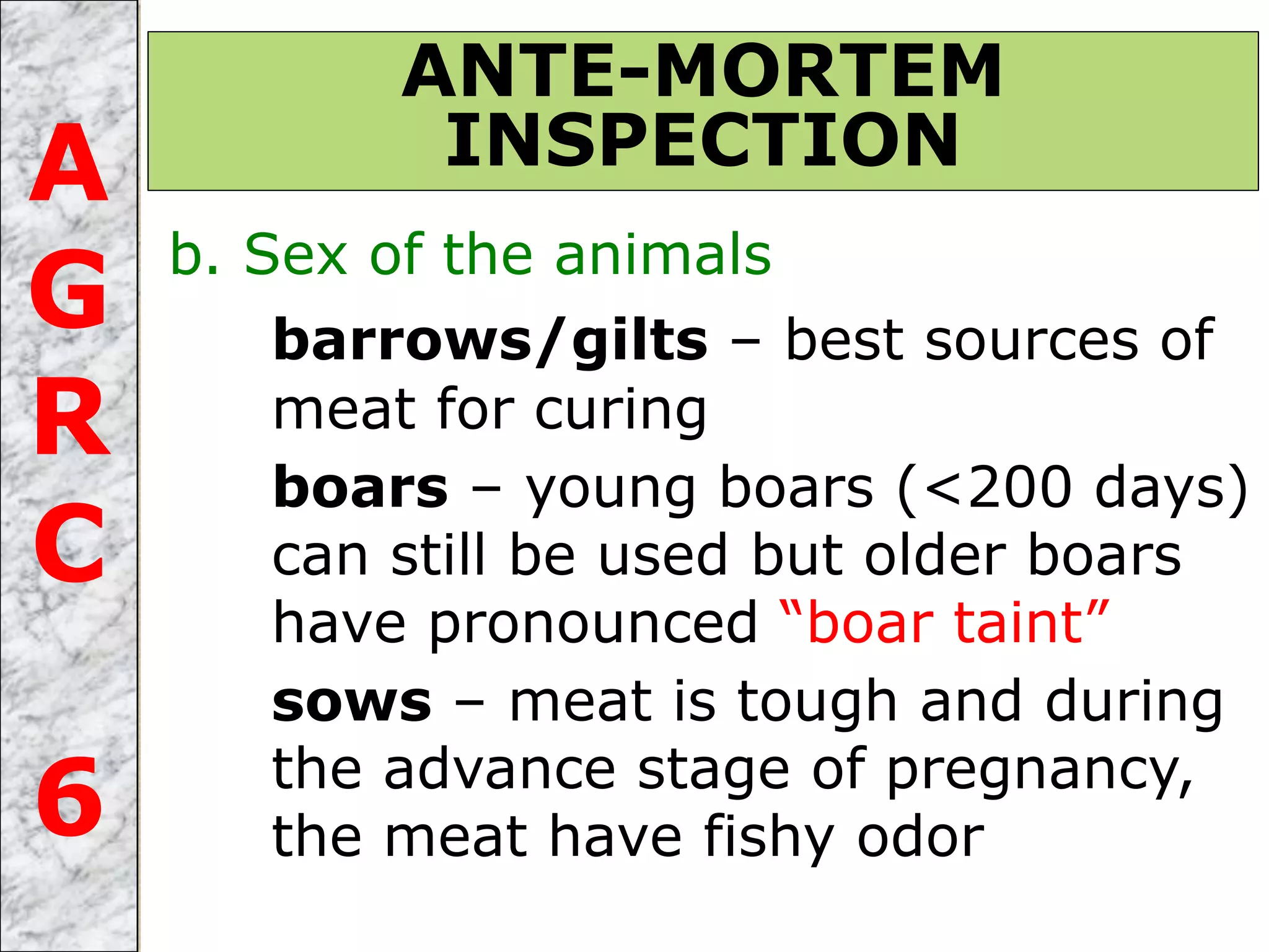b. Sex of the animals
barrows/gilts – best sources of
meat for curing
boars – young boars (<200 days)
can still be used but older boars
have pronounced “boar taint”
sows – meat is tough and during
the advance stage of pregnancy,
the meat have fishy odor
ANTE-MORTEM
INSPECTIONA
G
R
C
6
 