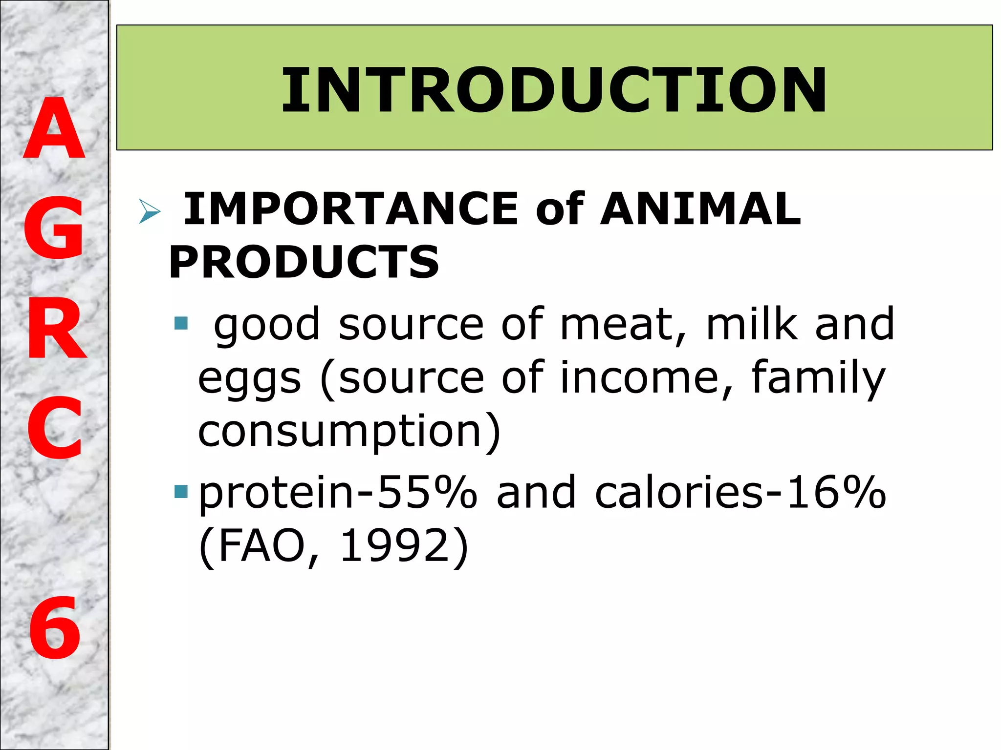  IMPORTANCE of ANIMAL
PRODUCTS
 good source of meat, milk and
eggs (source of income, family
consumption)
protein-55% and calories-16%
(FAO, 1992)
INTRODUCTION
A
G
R
C
6
 