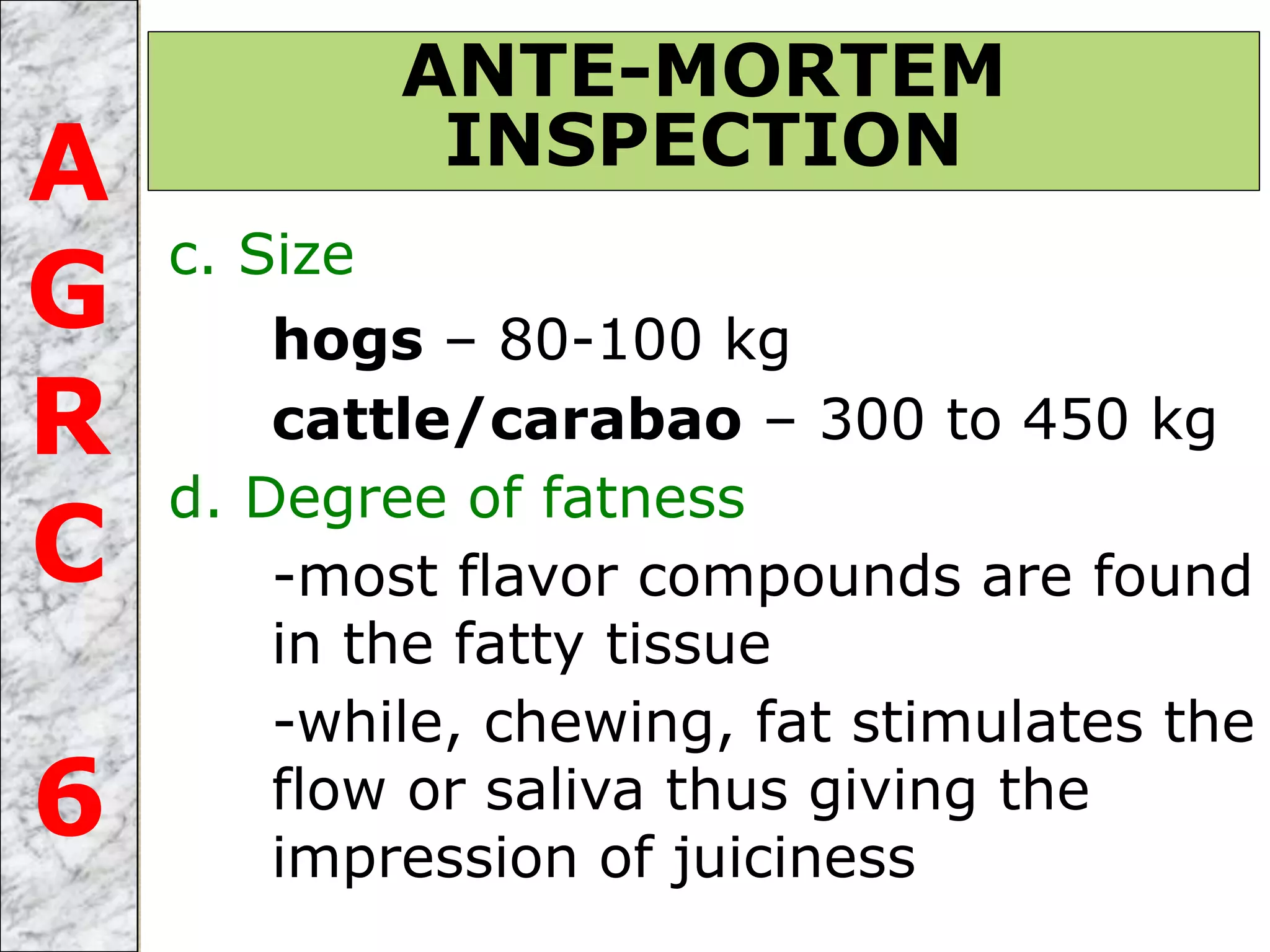 c. Size
hogs – 80-100 kg
cattle/carabao – 300 to 450 kg
d. Degree of fatness
-most flavor compounds are found
in the fatty tissue
-while, chewing, fat stimulates the
flow or saliva thus giving the
impression of juiciness
ANTE-MORTEM
INSPECTIONA
G
R
C
6
 