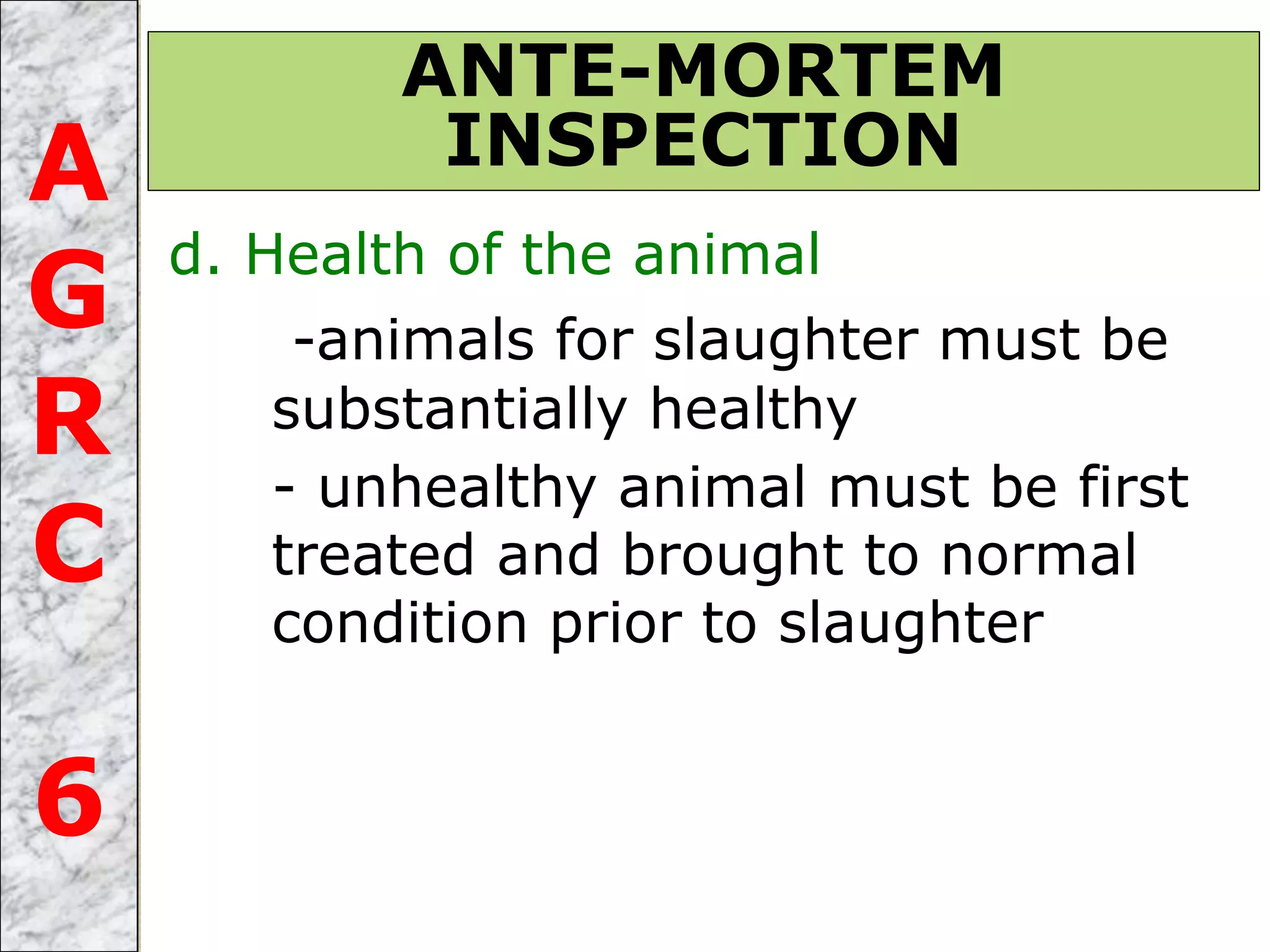 d. Health of the animal
-animals for slaughter must be
substantially healthy
- unhealthy animal must be first
treated and brought to normal
condition prior to slaughter
ANTE-MORTEM
INSPECTIONA
G
R
C
6
 