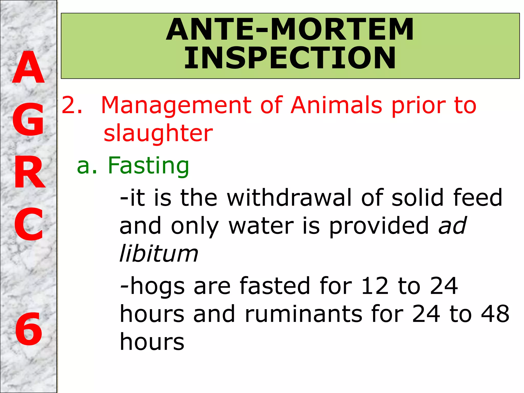 2. Management of Animals prior to
slaughter
a. Fasting
-it is the withdrawal of solid feed
and only water is provided ad
libitum
-hogs are fasted for 12 to 24
hours and ruminants for 24 to 48
hours
ANTE-MORTEM
INSPECTIONA
G
R
C
6
 