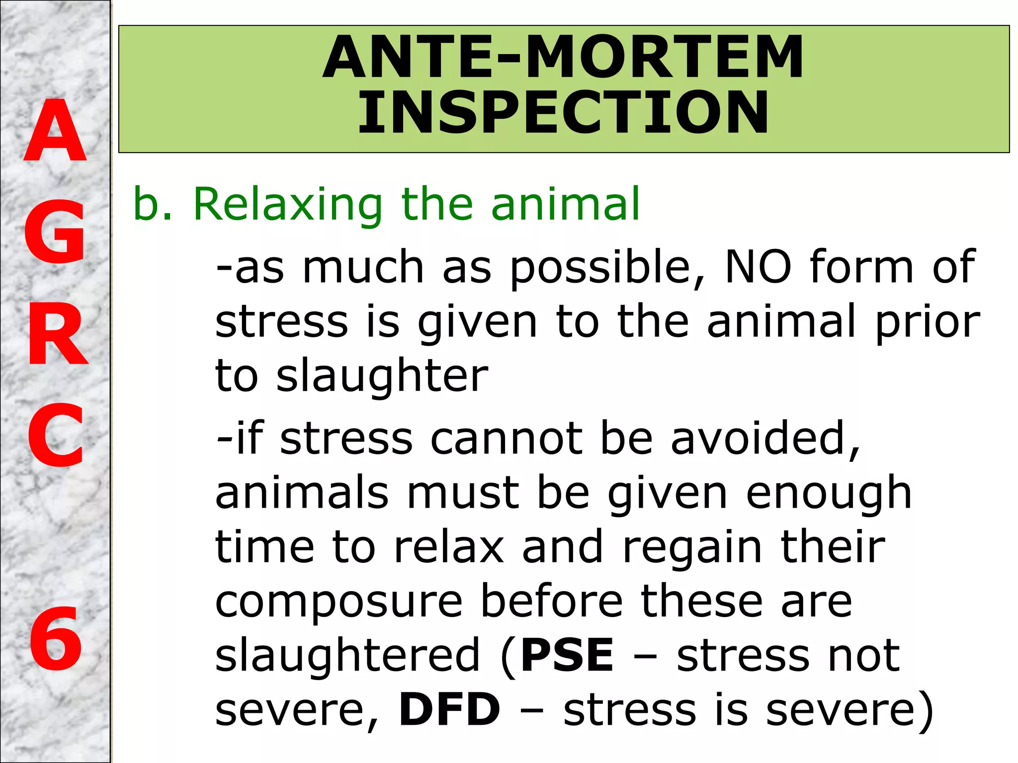 b. Relaxing the animal
-as much as possible, NO form of
stress is given to the animal prior
to slaughter
-if stress cannot be avoided,
animals must be given enough
time to relax and regain their
composure before these are
slaughtered (PSE – stress not
severe, DFD – stress is severe)
ANTE-MORTEM
INSPECTIONA
G
R
C
6
 