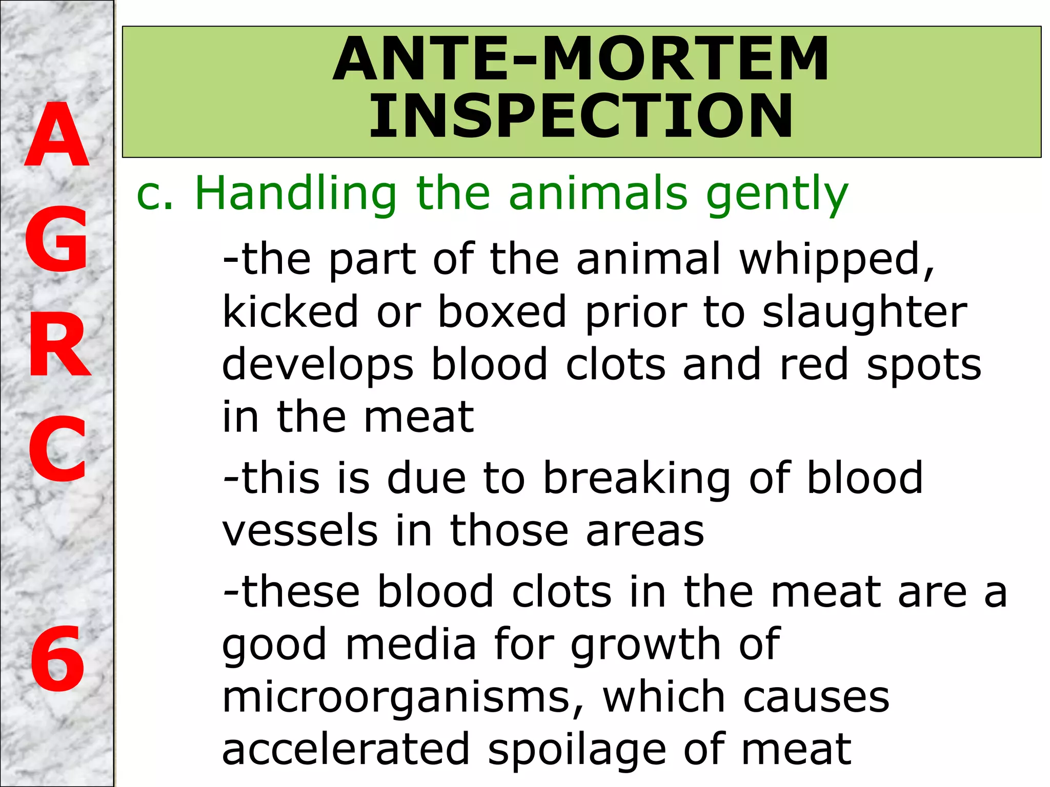 c. Handling the animals gently
-the part of the animal whipped,
kicked or boxed prior to slaughter
develops blood clots and red spots
in the meat
-this is due to breaking of blood
vessels in those areas
-these blood clots in the meat are a
good media for growth of
microorganisms, which causes
accelerated spoilage of meat
ANTE-MORTEM
INSPECTIONA
G
R
C
6
 
