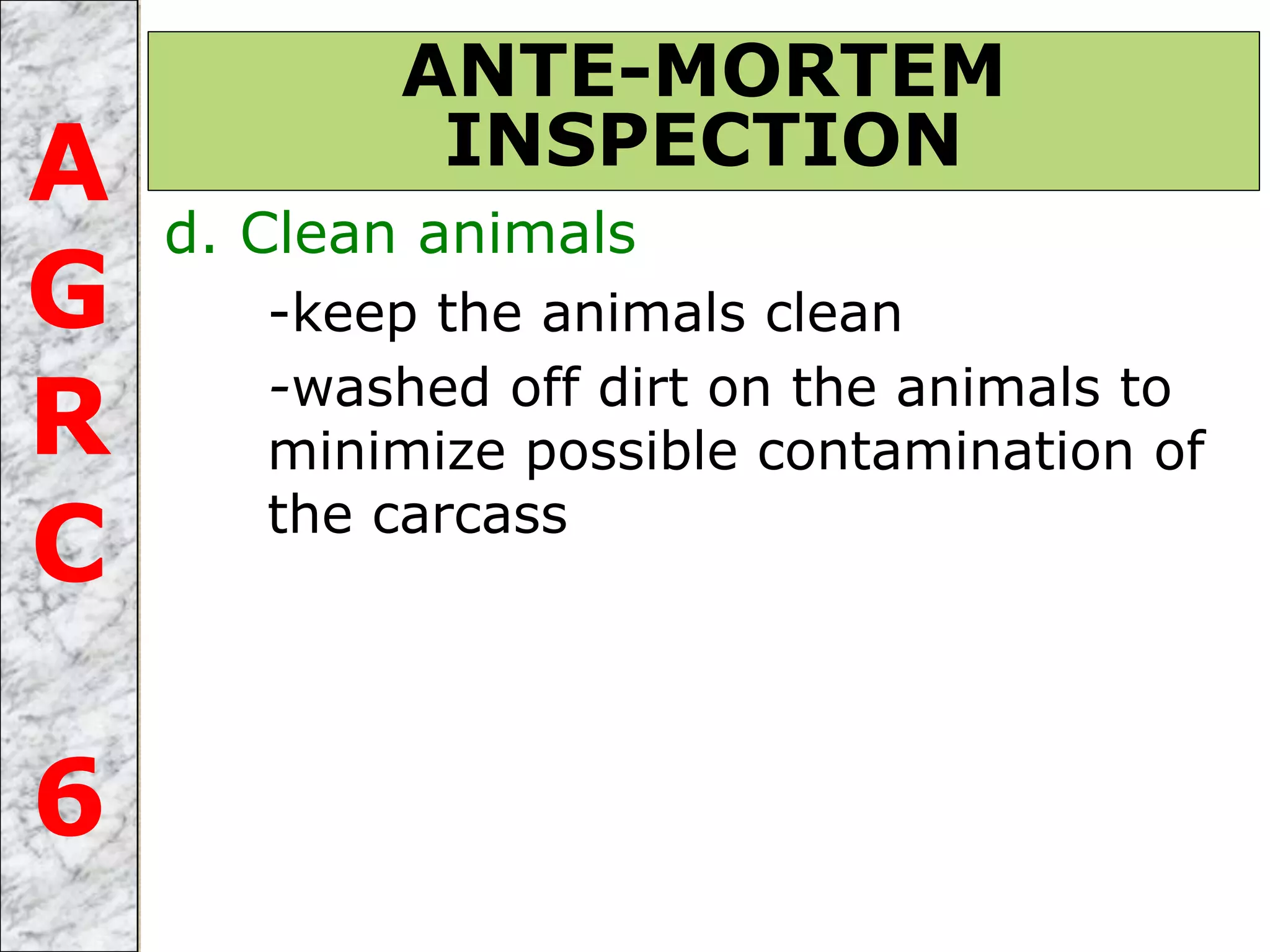 d. Clean animals
-keep the animals clean
-washed off dirt on the animals to
minimize possible contamination of
the carcass
ANTE-MORTEM
INSPECTIONA
G
R
C
6
 